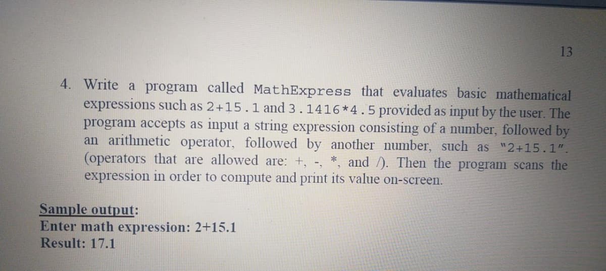 13
4. Write a program called MathExpress that evaluates basic mathematical
expressions such as 2+15.1 and 3.1416*4.5 provided as input by the user. The
program accepts as input a string expression consisting of a number, followed by
an arithmetic operator, followed by another number, such as "2+15.1".
(operators that are allowed are: +, -,
expression in order to compute and print its value on-screen.
and /). Then the program scans the
Sample output:
Enter math expression: 2+15.1
Result: 17.1
