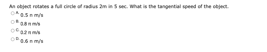 An object rotates a full circle of radius 2m in 5 sec. What is the tangential speed of the object.
0.5 п m/s
В.
* 0.8 n m/s
' 0.2 π m/s
0.6 п m/s
