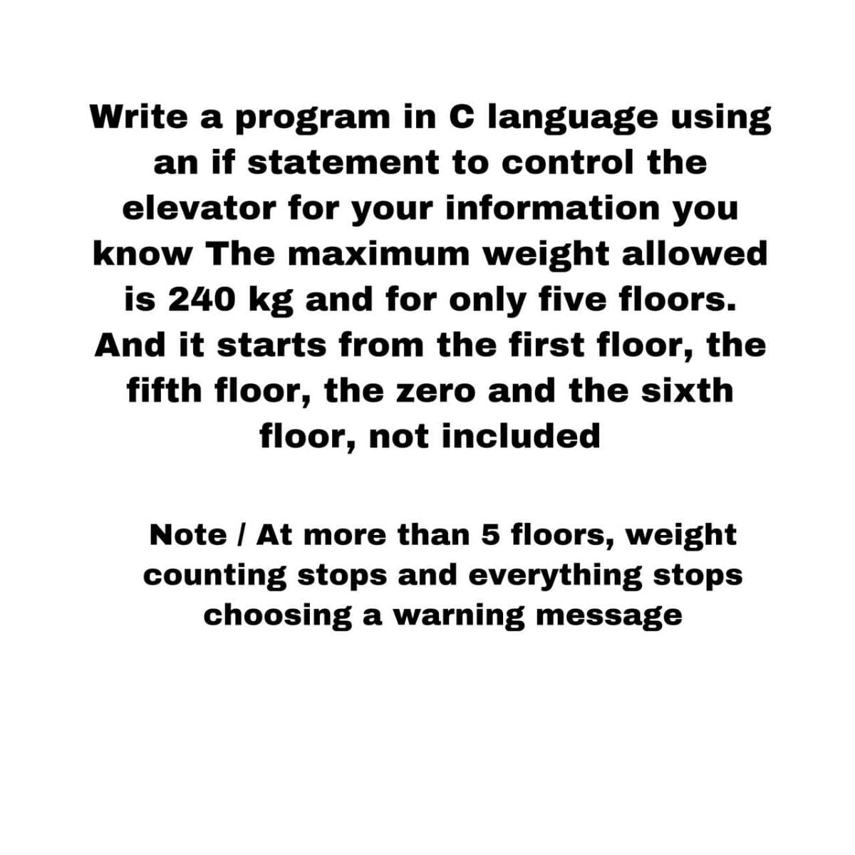 Write a program in C language using
an if statement to control the
elevator for your information you
know The maximum weight allowed
is 240 kg and for only five floors.
And it starts from the first floor, the
fifth floor, the zero and the sixth
floor, not included
Note / At more than 5 floors, weight
counting stops and everything stops
choosing a warning message
