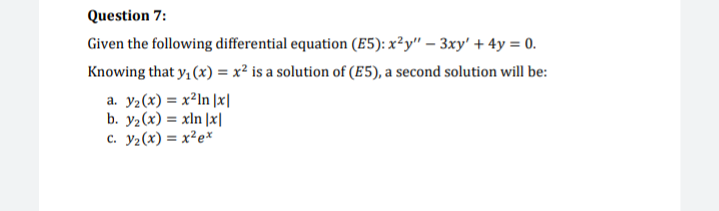 Question 7:
Given the following differential equation (E5): x²y" – 3xy' + 4y = 0.
Knowing that y, (x) = x² is a solution of (E5), a second solution will be:
a. y2(x) = x²In ]x|
b. y2(x) = xln |x|
c. y2(x) = x²e*
