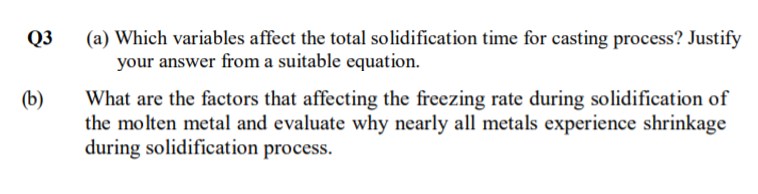 (a) Which variables affect the total solidification time for casting process? Justify
your answer from a suitable equation.
Q3
(b)
What are the factors that affecting the freezing rate during solidification of
the molten metal and evaluate why nearly all metals experience shrinkage
during solidification process.
