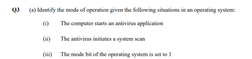 Q3
(a) Identify the mode of operation given the following situations in an operating system:
(i)
The computer starts an antivirus application
(ii)
The antivirus initiates a system scan
(iii) The mode bit of the operating system is set to 1
