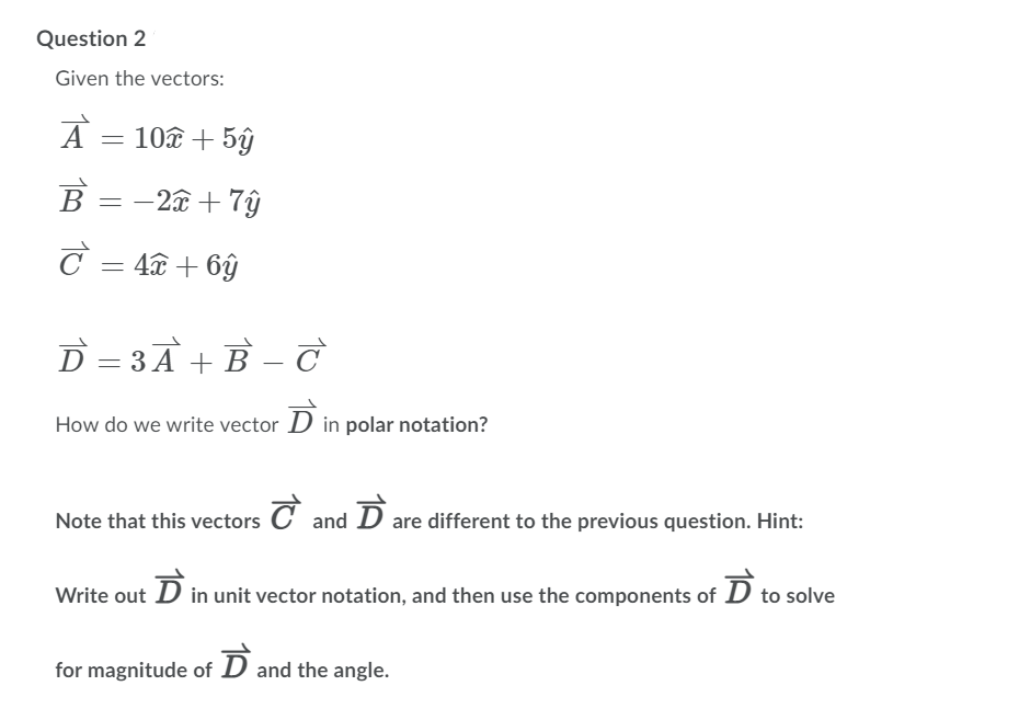 Question 2
Given the vectors:
A
10 + 5ŷ
B = -2â + 7ŷ
C = 4 + 6ŷ
D = 3A + B – c
How do we write vector D in polar notation?
Note that this vectors C and D are different to the previous question. Hint:
Write out D in unit vector notation, and then use the components of D to solve
for magnitude of D and the angle.
