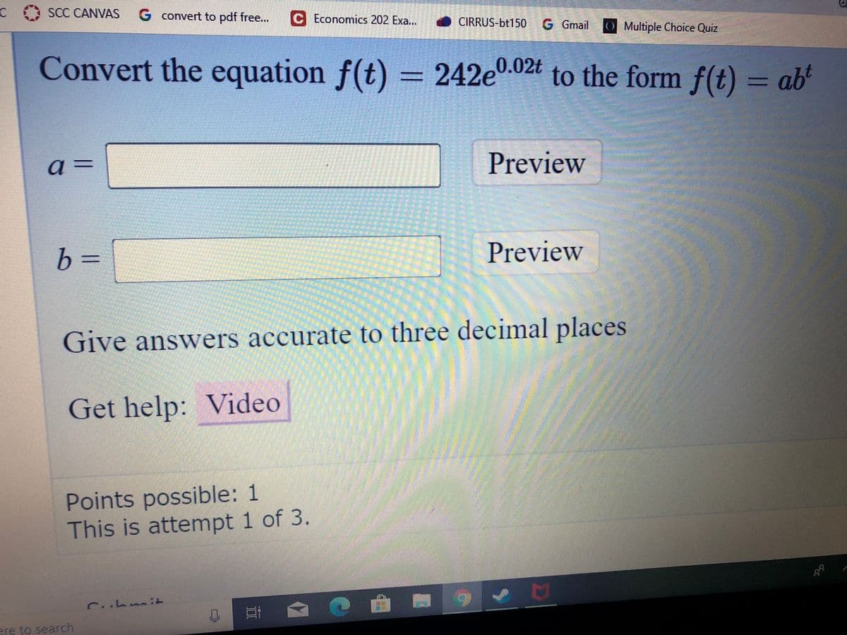 SCC CANVAS
G convert to pdf free...
C Economics 202 Exa..
O CIRRUS-bt150 G Gmail
O Multiple Choice Quiz
Convert the equation f(t) = 242e0.02t to the form f(t) = ab
a
Preview
a3=
b =
Preview
Give answers accurate to three decimal places
Get help: Video
Points possible: 1
This is attempt 1 of 3.
ere to search
