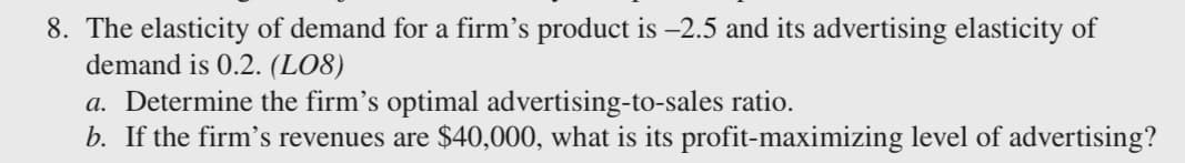 8. The elasticity of demand for a firm's product is –2.5 and its advertising elasticity of
demand is 0.2. (LO8)
a. Determine the firm's optimal advertising-to-sales ratio.
b. If the firm's revenues are $40,000, what is its profit-maximizing level of advertising?
