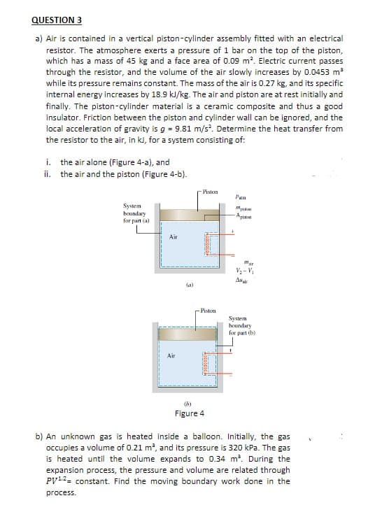 QUESTION 3
a) Air is contained in a vertical piston-cylinder assembly fitted with an electrical
resistor. The atmosphere exerts a pressure of 1 bar on the top of the piston,
which has a mass of 45 kg and a face area of 0.09 m?. Electric current passes
through the resistor, and the volume of the air slowly increases by 0.0453 m
while its pressure remains constant. The mass of the air is 0.27 kg, and its specific
internal energy increases by 18.9 kl/kg. The air and piston are at rest initially and
finally. The piston-cylinder material is a ceramic composite and thus a good
insulator. Friction between the piston and cylinder wall can be ignored, and the
local acceleration of gravity is g = 9.81 m/s. Determine the heat transfer from
the resistor to the air, in kl, for a system consisting of:
i. the air alone (Figure 4-a), and
ii. the air and the piston (Figure 4-b).
Piston
System
boundary
for part (a)
Apian
Air
V - V
(a)
- Piston
System
houndary
for part (b)
Air
(b)
Figure 4
b) An unknown gas is heated inside a balloon. Initially, the gas
occupies a volume of 0.21 m?, and its pressure is 320 kPa. The gas
is heated until the volume expands to 0.34 m. During the
expansion process, the pressure and volume are related through
PV12= constant. Find the moving boundary work done in the
process.
-------
