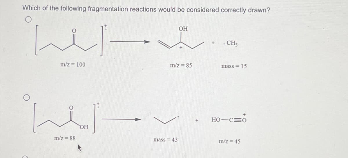 Which of the following fragmentation reactions would be considered correctly drawn?
het-
m/z = 100
오싹
OH
m/z=88
OH
mass = 43
+
m/z = 85
+
+
• CH3
mass = 15
HO-CO
m/z = 45