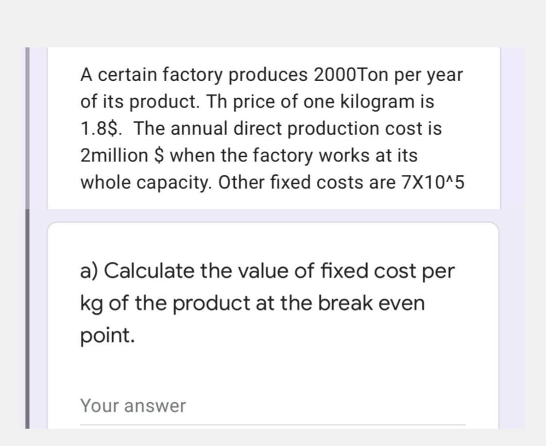 A certain factory produces 2000Ton per year
of its product. Th price of one kilogram is
1.8$. The annual direct production cost is
2million $ when the factory works at its
whole capacity. Other fixed costs are 7X10^5
a) Calculate the value of fixed cost per
kg of the product at the break even
point.
Your answer
