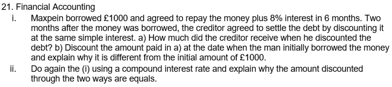 21. Financial Accounting
i. Maxpein borrowed £1000 and agreed to repay the money plus 8% interest in 6 months. Two
months after the money was borrowed, the creditor agreed to settle the debt by discounting it
at the same simple interest. a) How much did the creditor receive when he discounted the
debt? b) Discount the amount paid in a) at the date when the man initially borrowed the money
and explain why it is different from the initial amount of £1000.
ii.
Do again the (i) using a compound interest rate and explain why the amount discounted
through the two ways are equals.