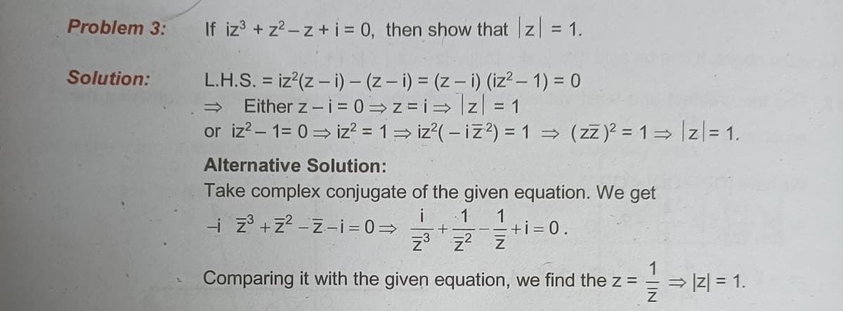 Problem 3:
If iz3 +z2-z+ i = 0, then show that z =
|z| = 1.
L.H.S. = iz (z – i) - (z – i) = (z – i) (iz² – 1) = 0
Either z - i = 0 =z =i= z = 1
or iz?- 1= 0= iz? = 1= iz?( – iz?) =1 = (zz)? = 1= z|= 1.
Solution:
Alternative Solution:
Take complex conjugate of the given equation. We get
i
-i z +z? -z-i=0=>
1
+i = 0.
z3 z? z
1
Comparing it with the given equation, we find the z =
= |z| = 1.
- | IN
