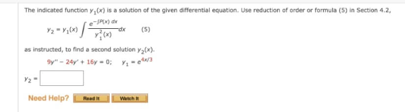 The indicated function y(x) is a solution of the given differential equation. Use reduction of order or formula (5) in Section 4.2,
e-SP(x) dx
Y₂ = Y/₁(x) [3
y?(x)
as instructed, to find a second solution y₂(x).
9y" - 24y' + 16y=0; y₁=e4x/3
Y₂=
Need Help?
Read It
-dx (5)
Watch It