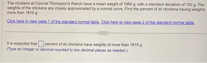 The chickens at Colonel Thompson's Ranch have a mean weight of 1950 g, with a standard deviation of 150 g. The
weights of the chickens are closely approximated by a normal curve. Find the percent of all chickens having weights
more than 1815 g.
Click here to view page 1 of the standard normal table. Click here to view page 2 of the standard normal table.
XX
It is expected that percent of all chickens have weights of more than 1815 g.
(Type an integer or decimal rounded to two decimal places as needed.)
