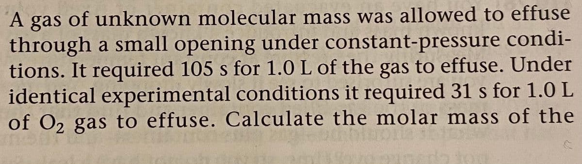 A gas of unknown molecular mass was allowed to effuse
through a small opening under constant-pressure condi-
tions. It required 105 s for 1.0 L of the gas to effuse. Under
identical experimental conditions it required 31 s for 1.0 L
of O2 gas to effuse. Calculate the molar mass of the
