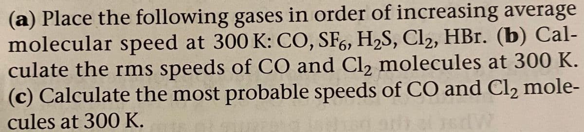 (a) Place the following gases in order of increasing average
molecular speed at 300 K: CO, SF,, H,S, Cl2, HBr. (b) Cal-
culate the rms speeds of CO and Cl, molecules at 300 K.
(c) Calculate the most probable speeds of CO and Cl, mole-
cules at 300 K.
MPS
