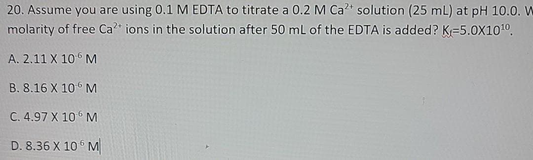 20. Assume you are using 0.1 M EDTA to titrate a 0.2 M Ca2t solution (25 mL) at pH 10.0. W
molarity of free Ca* ions in the solution after 50 mL of the EDTA is added? K=5.0X101º.
A. 2.11 X 106 M
B. 8.16 X 10 M
C. 4.97 X 106 M
D. 8.36 X 10 6 M
