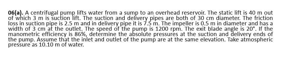06(a). A centrifugal pump lifts water from a sump to an overhead reservoir. The static lift is 40 m out
of which 3 m is suction lift. The suction and delivery pipes are both of 30 cm diameter. The friction
loss in suction pipe is 2.5 m and in delivery pipe it is 7.5 m. The impeller is 0.5 m in diameter and has a
width of 3 cm at the outlet. The speed of the pump is 1200 rpm. The exit blade angle is 20°. If the
manometric efficiency is 86%, determine the absolute pressures at the suction and delivery ends of
the pump. Assume that the inlet and outlet of the pump are at the same elevation. Take atmospheric
pressure as 10.10 m of water.