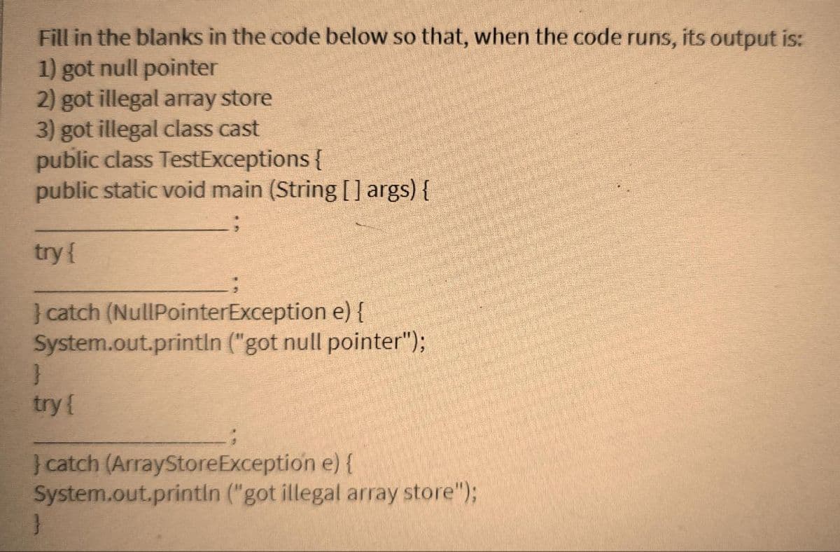 Fill in the blanks in the code below so that, when the code runs, its output is:
1) got null pointer
2) got illegal array store
3) got illegal class cast
public class TestExceptions {
public static void main (String[] args) {
try {
} catch (NullPointerException e) {
System.out.println ("got null pointer");
}
try {
} catch (ArrayStoreException e) {
System.out.println ("got illegal array store");
}