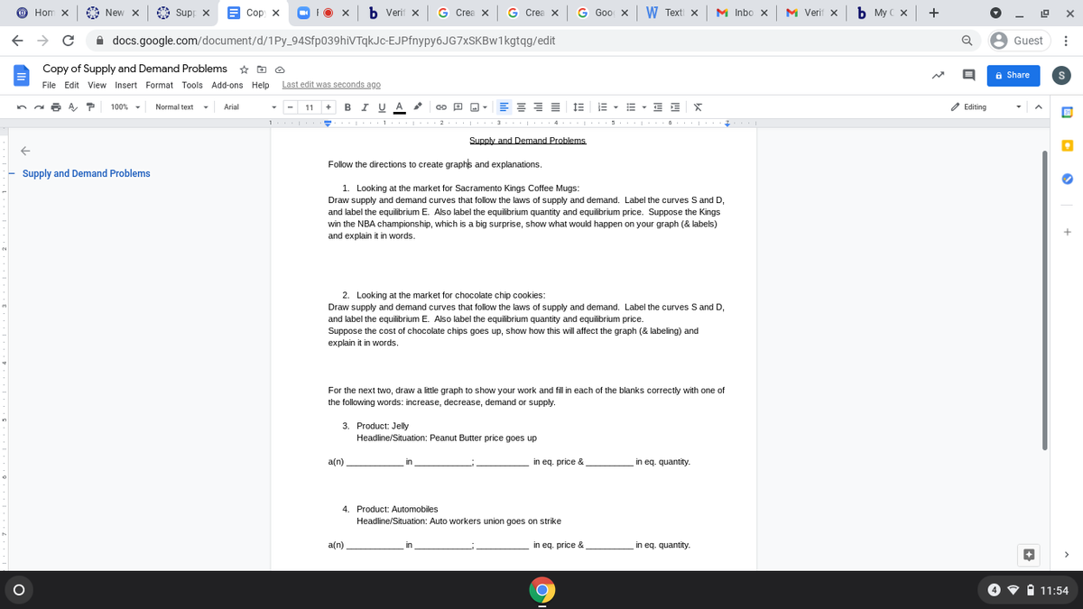 O Hom x
Supp x B Cop x
O FO X
b Verif x G Crea x G Crea x G Goo x W Texti x
M Verif x
ь Мусх +
New X
M Inbo x
A docs.google.com/document/d/1Py_94Sfp039hiVTqkJc-EJPfnypy6JG7xSKBw1kgtqg/edit
8 Guest
Copy of Supply and Demand Problems * O O
File Edit View Insert Format Tools Add-ons Help Last edit was seconds ago
a Share
+ BI UA
E = = = 13
E - E - E E X
O Editing
100% -
Normal text
Arial
11
%3D
.. . 1.
3
Supply and Demand Problems
Follow the directions to create graphs and explanations.
Supply and Demand Problems
1. Looking at the market for Sacramento Kings Coffee Mugs:
Draw supply and demand curves that follow the laws of supply and demand. Label the curves S and D,
and label the equilibrium E. Also label the equilibrium quantity and equilibrium price. Suppose the Kings
win the NBA championship, which is a big surprise, show what would happen on your graph (& labels)
and explain it in words.
2. Looking at the market for chocolate chip cookies:
Draw supply and demand curves that follow the laws of supply and demand. Label the curves S and D,
and label the equilibrium E. Also label the equilibrium quantity and equilibrium price
Suppose the cost of chocolate chips goes up, show how this will affect the graph (& labeling) and
explain it in words.
For the next two, draw a little graph to show your work and fill in each of the blanks correctly with one of
the following words: increase, decrease, demand or supply.
3. Product: Jelly
Headline/Situation: Peanut Butter price goes up
a(n)
in
in eq. price &
in eq. quantity.
4. Product: Automobiles
Headline/Situation: Auto workers union goes on strike
a(n)
in
in eq. price &
in eq. quantity.
4 • A 11:54
