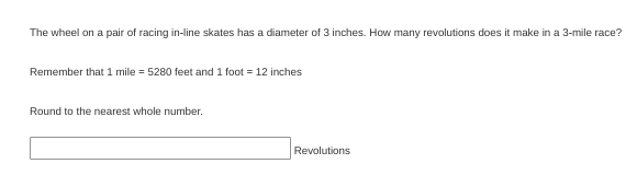 The wheel on a pair of racing in-line skates has a diameter of 3 inches. How many revolutions does it make in a 3-mile race?
Remember that 1 mile = 5280 feet and 1 foot = 12 inches
Round to the nearest whole number.
Revolutions
