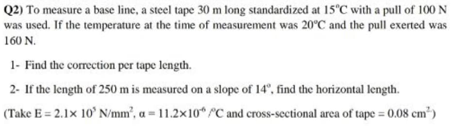 Q2) To measure a base line, a steel tape 30 m long standardized at 15°C with a pull of 100 N
was used. If the temperature at the time of measurement was 20°C and the pull exerted was
160 N.
1- Find the correction per tape length.
2- If the length of 250 m is measured on a slope of 14°, find the horizontal length.
(Take E = 2.1x 10' N/mm', a = 11.2x10 C and cross-sectional area of tape = 0.08 cm?)
%3D
