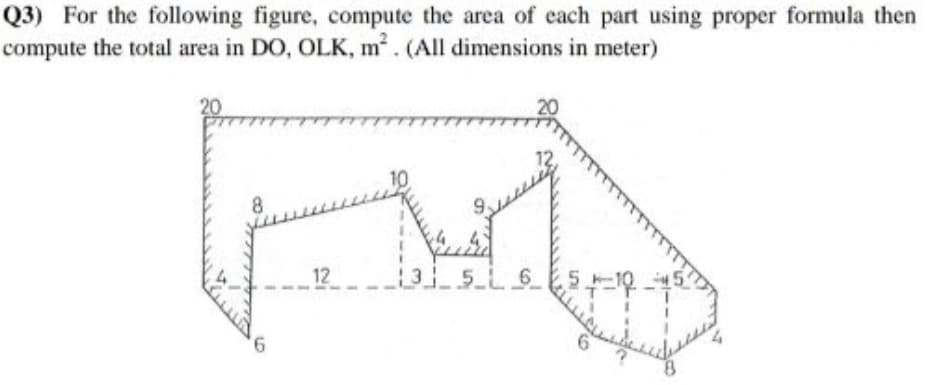 Q3) For the following figure, compute the area of each part using proper formula then
compute the total area in DO, OLK, m. (All dimensions in meter)
8
12
9.
