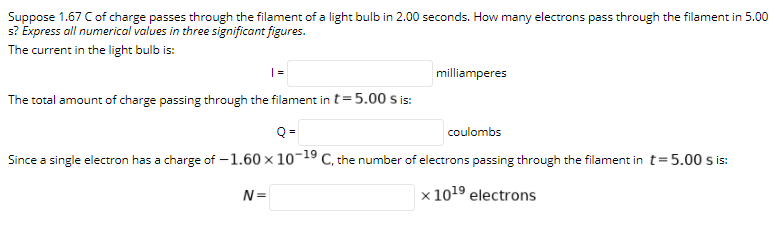 Suppose 1.67 Cof charge passes through the filament of a light bulb in 2.00 seconds. How many electrons pass through the filament in 5.00
s? Express all numerical values in three significant figures.
The current in the light bulb is:
milliamperes
The total amount of charge passing through the filament in t=5.00 s is:
coulombs
Since a single electron has a charge of -1.60 × 10¬19 C, the number of electrons passing through the filament in t=5.00 s is:
N=
x 1019 electrons
