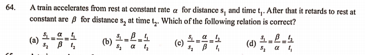 A train accelerates from rest at constant rate a for distance s, and time t,. After that it retards to rest at
constant are ß for distance s, at time t,. Which of the following relation is correct?
64.
a _4
(a)
(b)
!!
(c)
(d)
