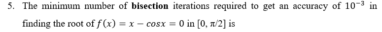 5. The minimum number of bisection iterations required to get an accuracy of 10-3 in
finding the root of f (x) = x – cosx = 0 in [0, T/2] is
