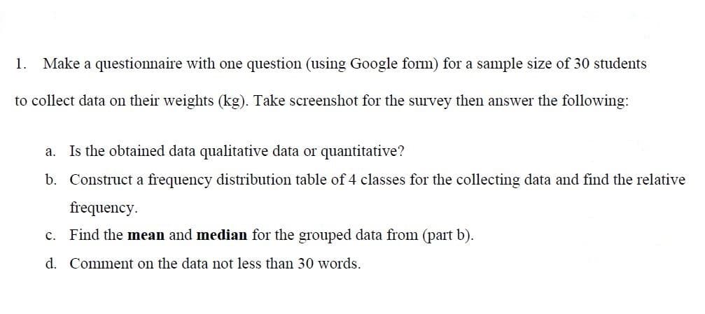 1.
Make a questionnaire with one question (using Google form) for a sample size of 30 students
to collect data on their weights (kg). Take screenshot for the survey then answer the following:
a. Is the obtained data qualitative data or quantitative?
b. Construct a frequency distribution table of 4 classes for the collecting data and find the relative
frequency.
c. Find the mean and median for the grouped data from (part b).
d. Comment on the data not less than 30 words.
