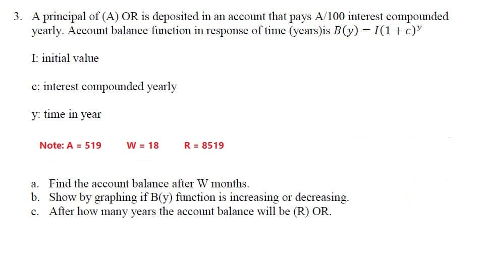 3. A principal of (A) OR is deposited in an account that pays A/100 interest compounded
yearly. Account balance function in response of time (years)is B(y) = I(1+ c)"
I: initial value
c: interest compounded yearly
y: time in year
Note: A = 519
W = 18
R = 8519
a. Find the account balance after W months.
b. Show by graphing if B(y) function is increasing or decreasing.
c. After how many years the account balance will be (R) OR.
