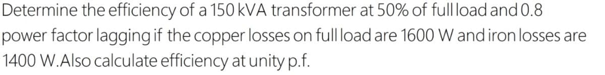 Determine the efficiency of a 150 kVA transformer at 50% of full load and 0.8
power factor lagging if the copper losses on full load are 1600 W and iron losses are
1400 W.Also calculate efficiency at unity p.f.
