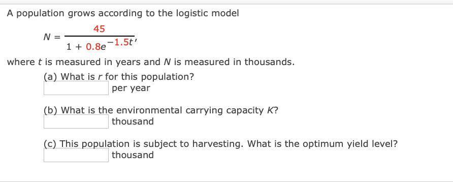 A population grows according to the logistic model
45
N =
1 + 0.8e
-1.5t'
where t is measured in years and N is measured in thousands.
(a) What is r for this population?
per year
(b) What is the environmental carrying capacity K?
thousand
(c) This population is subject to harvesting. What is the optimum yield level?
thousand
