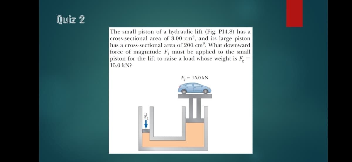 Quiz 2
The small piston of a hydraulic lift (Fig. P14.8) has a
cross-sectional area of 3.00 cm2, and its large piston
has a cross-sectional area of 200 cm². What downward
force of magnitude F must be applied to the small
piston for the lift to raise a load whose weight is F, =
15.0 kN?
F = 15.0 kN

