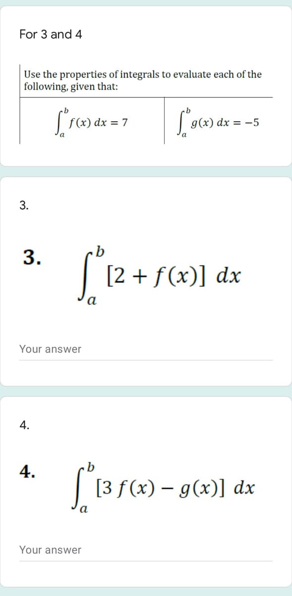For 3 and 4
Use the properties of integrals to evaluate each of the
following, given that:
f (x) dx = 7
|g(x) dx = -5
3.
[2 + f(x)] dx
a
Your answer
4.
4.
b
[3 f(x) – g(x)] dx
Your answer
3.
