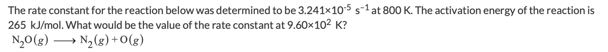 The rate constant for the reaction below was determined to be 3.241x10-5s-1 at 800 K. The activation energy of the reaction is
265 kJ/mol. What would be the value of the rate constant at 9.60×102 K?
N,0(g)
→ N2 (g) + O(g)
