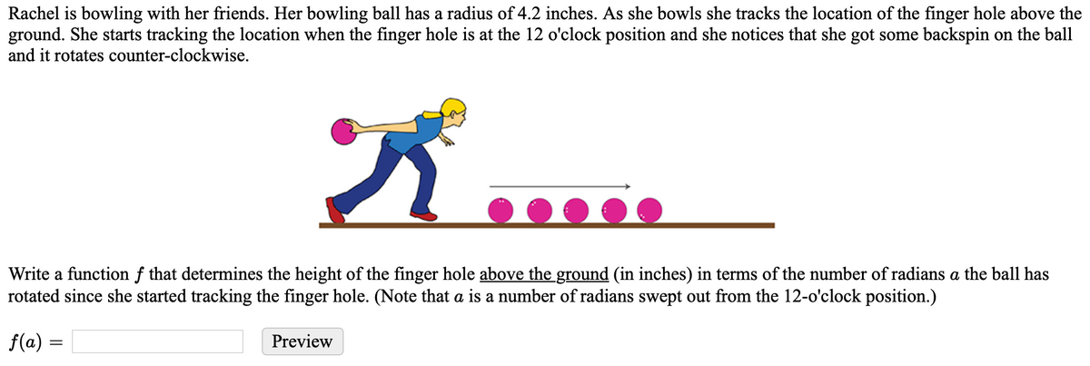 Rachel is bowling with her friends. Her bowling ball has a radius of 4.2 inches. As she bowls she tracks the location of the finger hole above the
ground. She starts tracking the location when the finger hole is at the 12 o'clock position and she notices that she got some backspin on the ball
and it rotates counter-clockwise.
Write a function f that determines the height of the finger hole above the ground (in inches) in terms of the number of radians a the ball has
rotated since she started tracking the finger hole. (Note that a is a number of radians swept out from the 12-o'clock position.)
f(a) =
Preview
