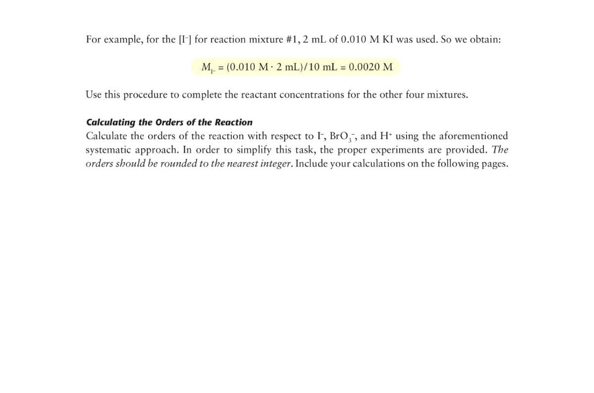 For example, for the [I] for reaction mixture #1, 2 mL of 0.010 M KI was used. So we obtain:
M = (0.010 M· 2 mL)/10 mL
= 0.0020 M
Use this procedure to complete the reactant concentrations for the other four mixtures.
Calculating the Orders of the Reaction
Calculate the orders of the reaction with respect to I, BrO,, and H* using the aforementioned
systematic approach. In order to simplify this task, the proper experiments are provided. The
orders should be rounded to the nearest integer. Include your calculations on the following pages.
