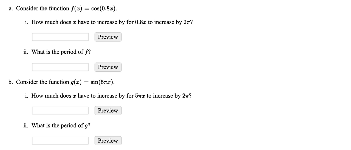 a. Consider the function f(x) = cos(0.8x).
i. How much does x have to increase by for 0.8x to increase by 27?
Preview
ii. What is the period of f?
Preview
b. Consider the function g(x) = sin(5Tx).
i. How much does x have to increase by for 57x to increase by 27?
Preview
ii. What is the period of g?
Preview
