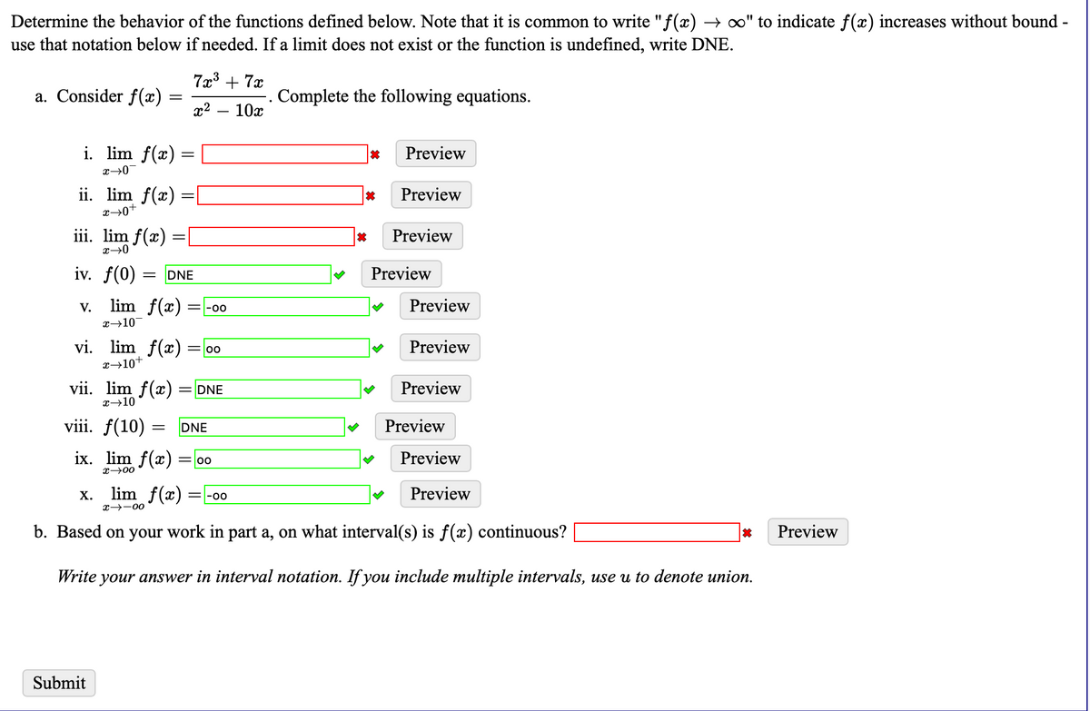 Determine the behavior of the functions defined below. Note that it is common to write "f(x) → ∞" to indicate f(x) increases without bound -
use that notation below if needed. If a limit does not exist or the function is undefined, write DNE.
7x3 + 7x
a. Consider f(x)
Complete the following equations.
10x
x2
i. lim f(x) =
Preview
ii. lim f(x) :
Preview
iii. lim f(x)
Preview
iv. f(0)
Preview
DNE
lim f(x):
Preview
V.
=-00
x→10-
vi. lim f(x) = 00
Preview
x→10+
vii. lim f(x)
= DNE
Preview
x→10
viii. f(10) =
Preview
DNE
ix. lim f(x) = 00
Preview
x→00
lim f(x)
Preview
Х.
=-00
x→-00
b. Based on your work in part a, on what interval(s) is f(x) continuous?
Preview
Write your answer in interval notation. If you include multiple intervals, use u to denote union.
Submit
