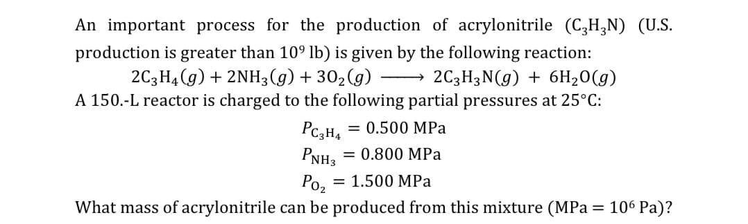 An important process for the production of acrylonitrile (C,H,N) (U.S.
production is greater than 109 lb) is given by the following reaction:
2C3H3N(g) + 6H20(g)
A 150.-L reactor is charged to the following partial pressures at 25°C:
2C3H4 (g) + 2NH3(g) + 30,(g)
Pc3H4
= 0.500 MPa
PNH3
0.800 MPa
Ро,
= 1.500 MPa
What mass of acrylonitrile can be produced from this mixture (MPa = 106 Pa)?
