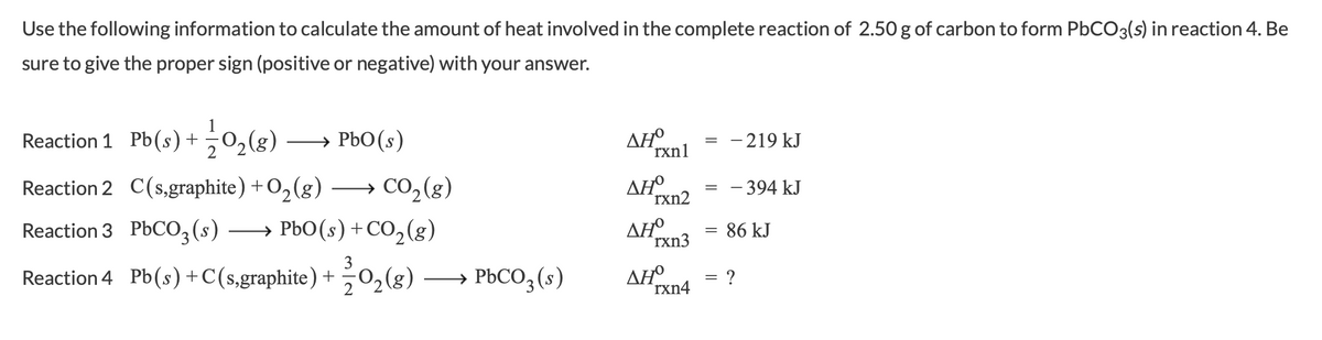 Use the following information to calculate the amount of heat involved in the complete reaction of 2.50 g of carbon to form PBCO3(s) in reaction 4. Be
sure to give the proper sign (positive or negative) with your answer.
Reaction 1 Pb(s)+
(8)
→ PbO(s)
AHO
rxn1
- 219 kJ
→ CO,(g)
→ PbO(s) +CO,(g)
Reaction 2 C(s,graphite) +O,(g)
ΔΗ
rxn2
= - 394 kJ
Reaction 3 PbCO,(s)
AHa = 86 kJ
rxn3
Reaction 4 Pb(s)+C(s,graphite) +50,(g)
→ PBCO3 (s)
ΔΗΟ
rxn4
= ?
