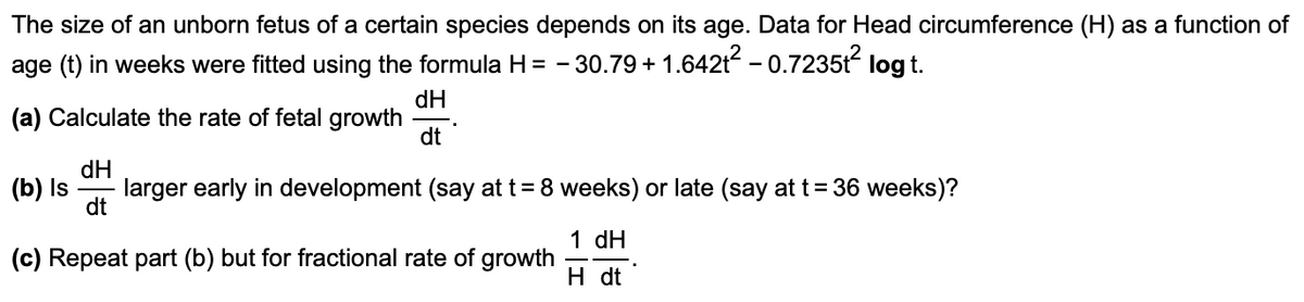 The size of an unborn fetus of a certain species depends on its age. Data for Head circumference (H) as a function of
age (t) in weeks were fitted using the formula H = - 30.79 +
1.6421? – 0.7235t?
log t.
dH
(a) Calculate the rate of fetal growth
dt
dH
(b) Is
larger early in development (say at t= 8 weeks) or late (say at t=36 weeks)?
dt
1 dH
(c) Repeat part (b) but for fractional rate of growth
H dt
