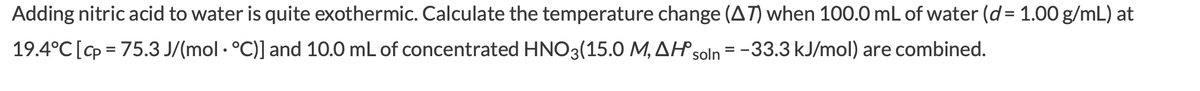Adding nitric acid to water is quite exothermic. Calculate the temperature change (AT) when 100.0 mL of water (d = 1.00 g/mL) at
19.4°C [p = 75.3 J/(mol · °C)] and 10.0 mL of concentrated HNO3(15.0 M, AHsoln = -33.3 kJ/mol) are combined.
%3D
