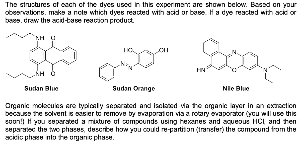 The structures of each of the dyes used in this experiment are shown below. Based on your
observations, make a note which dyes reacted with acid or base. If a dye reacted with acid or
base, draw the acid-base reaction product.
NH
НО.
HO
N.
HN
NH O
Sudan Blue
Sudan Orange
Nile Blue
Organic molecules are typically separated and isolated via the organic layer in an extraction
because the solvent is easier to remove by evaporation via a rotary evaporator (you will use this
soon!) If you separated a mixture of compounds using hexanes and aqueous HCI, and then
separated the two phases, describe how you could re-partition (transfer) the compound from the
acidic phase into the organic phase.
