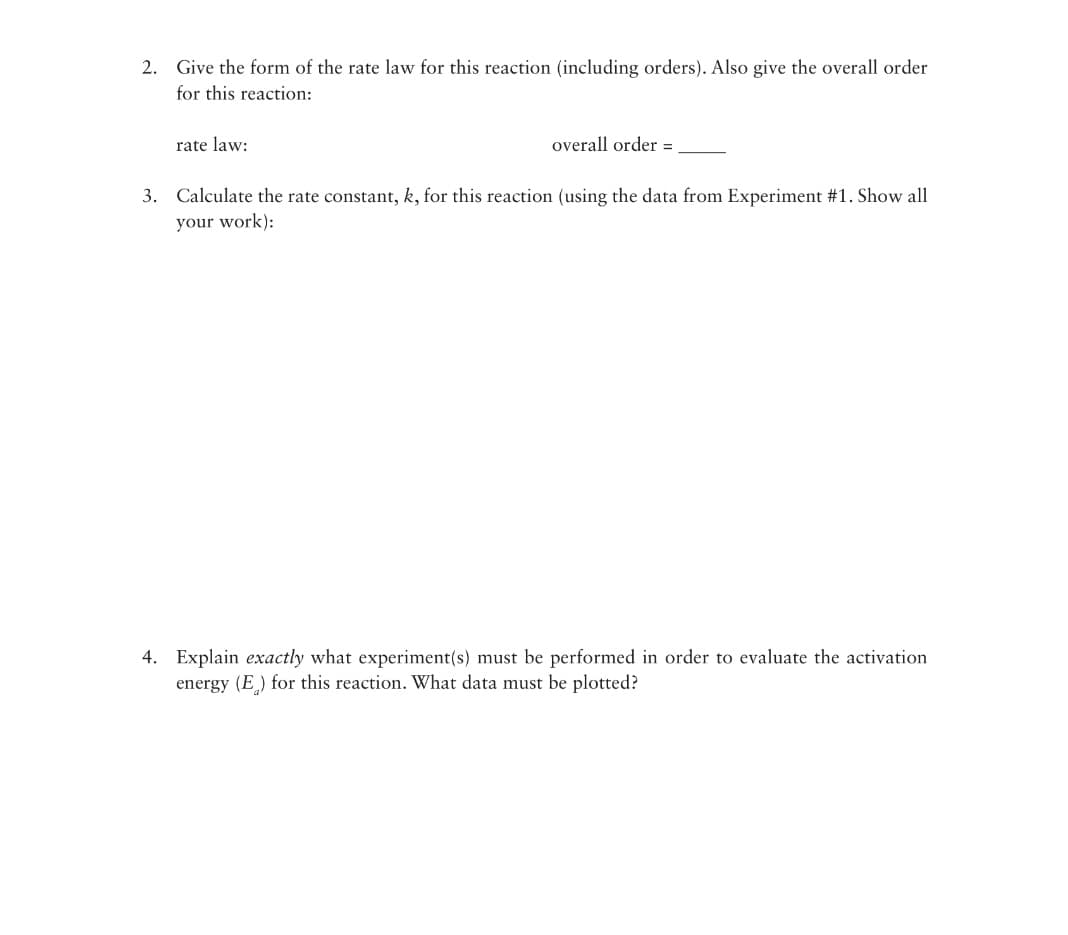 2. Give the form of the rate law for this reaction (including orders). Also give the overall order
for this reaction:
rate law:
overall order =
3. Calculate the rate constant, k, for this reaction (using the data from Experiment #1. Show all
your work):
4. Explain exactly what experiment(s) must be performed in order to evaluate the activation
energy (E) for this reaction. What data must be plotted?
