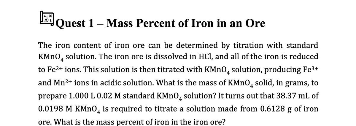 Quest 1 – Mass Percent of Iron in an Ore
The iron content of iron ore can be determined by titration with standard
KMN0, solution. The iron ore is dissolved in HCI, and all of the iron is reduced
4
to Fe2+ ions. This solution is then titrated with KMNO, solution, producing Fe3+
and Mn2+ ions in acidic solution. What is the mass of KMNO, solid, in grams, to
prepare 1.000 L 0.02 M standard KMN0, solution? It turns out that 38.37 mL of
0.0198 M KMNO, is required to titrate a solution made from 0.6128 g of iron
ore. What is the mass percent of iron in the iron ore?
