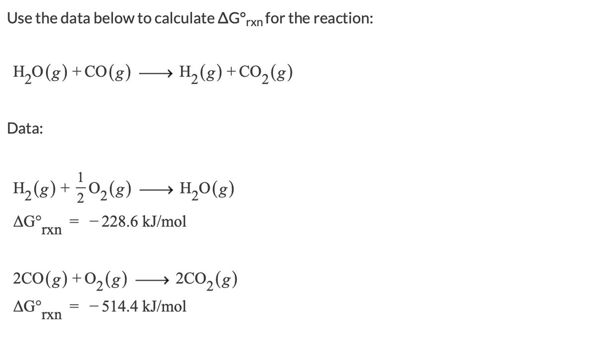 Use the data below to calculate AG°rxn for the reaction:
H,0(g) +CO(g) →
H,(g)+CO2(g)
Data:
H2 (g) +
÷0,(8)
H,0(g)
AG°.
rxn
– 228.6 kJ/mol
2C0(g)+O2(g)
→ 2CO2(g)
AG°.
rxn
- 514.4 kJ/mol
=
