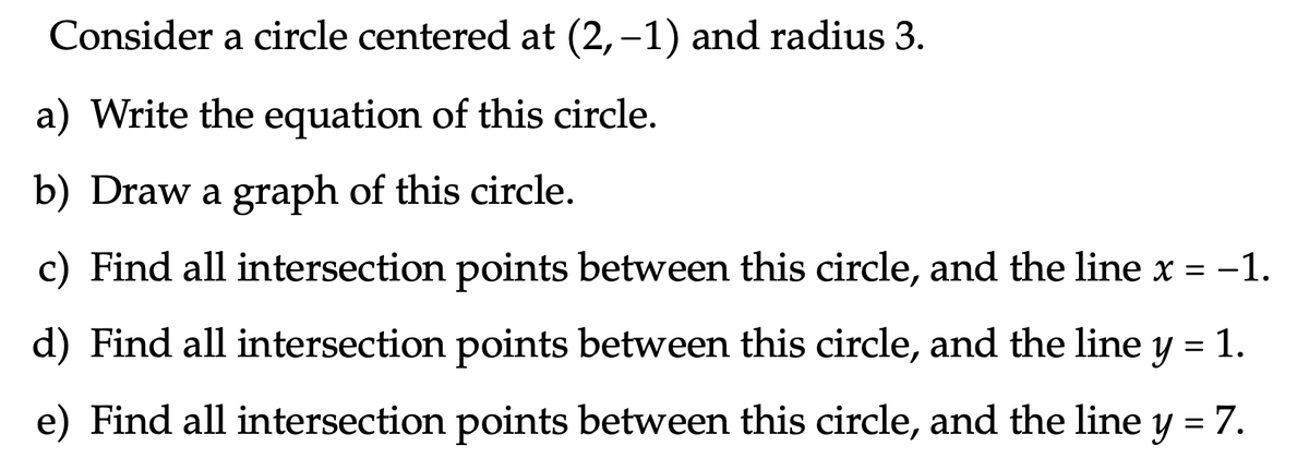 Consider a circle centered at (2,–1) and radius 3.
a) Write the equation of this circle.
b) Draw a graph of this circle.
c) Find all intersection points between this circle, and the line x = -1.
d) Find all intersection points between this circle, and the line y = 1.
e) Find all intersection points between this circle, and the line y = 7.
