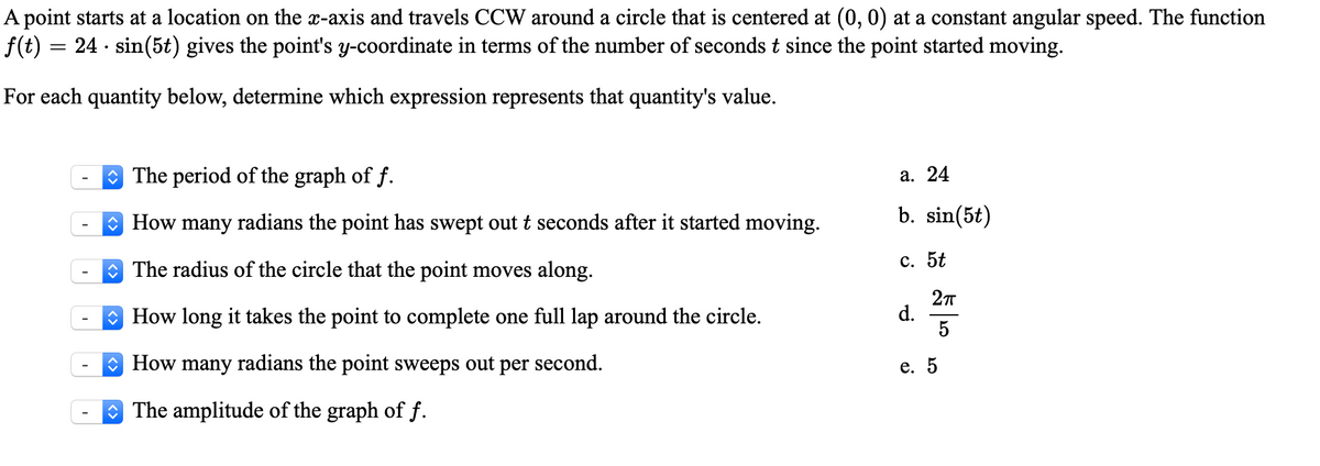 A point starts at a location on the x-axis and travels CCW around a circle that is centered at (0, 0) at a constant angular speed. The function
f(t) :
24 · sin(5t) gives the point's y-coordinate in terms of the number of seconds t since the point started moving.
For each quantity below, determine which expression represents that quantity's value.
The period of the graph of f.
а. 24
O How many radians the point has swept out t seconds after it started moving.
b. sin(5t)
O The radius of the circle that the point moves along.
с. 5t
O How long it takes the point to complete one full lap around the circle.
d.
5
O How many radians the point sweeps out per second.
е. 5
The amplitude of the graph of f.
