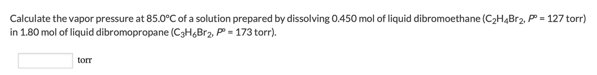 Calculate the vapor pressure at 85.0°C of a solution prepared by dissolving 0.450 mol of liquid dibromoethane (C2H4B12, P° = 127 torr)
in 1.80 mol of liquid dibromopropane (C3H6Br2, p° = 173 torr).
%3D
torr
